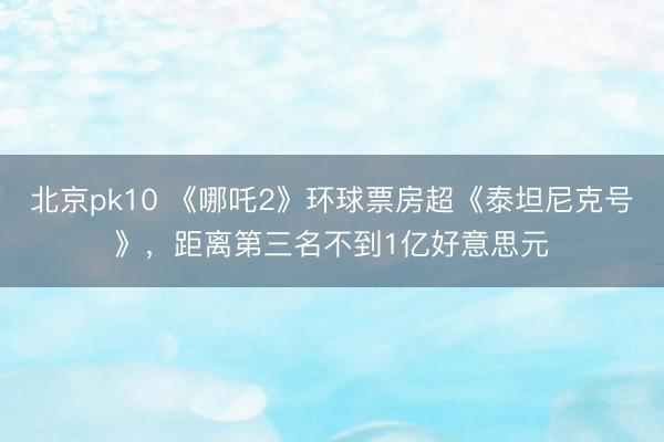 北京pk10 《哪吒2》环球票房超《泰坦尼克号》,距离第三名不到1亿好意思元