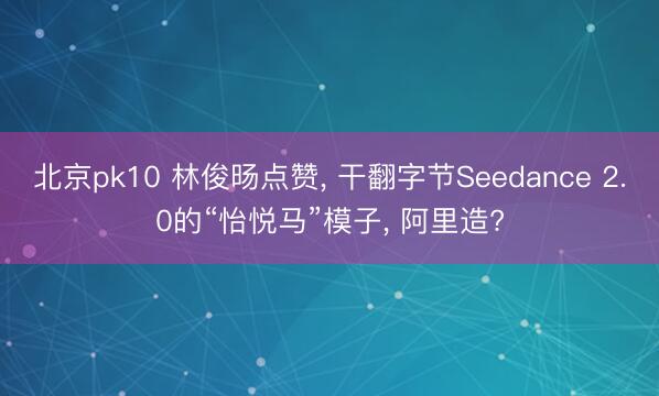 北京pk10 林俊旸点赞， 干翻字节Seedance 2.0的“怡悦马”模子， 阿里造?