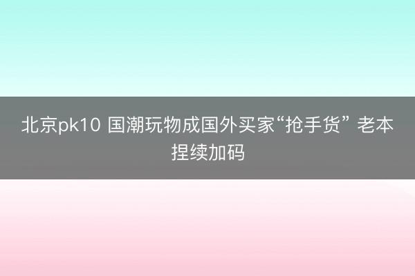 北京pk10 国潮玩物成国外买家“抢手货” 老本捏续加码