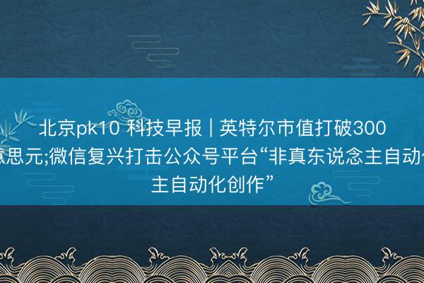 北京pk10 科技早报 | 英特尔市值打破3000亿好意思元;微信复兴打击公众号平台“非真东说念主自动化创作”
