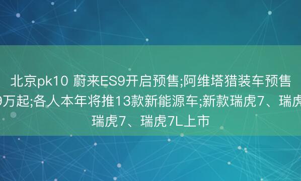北京pk10 蔚来ES9开启预售;阿维塔猎装车预售价22.99万起;各人本年将推13款新能源车;新款瑞虎7、瑞虎7L上市