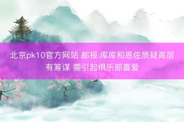 北京pk10官方网站 邮报:库库和恩佐质疑高层有筹谋 需引起俱乐部喜爱