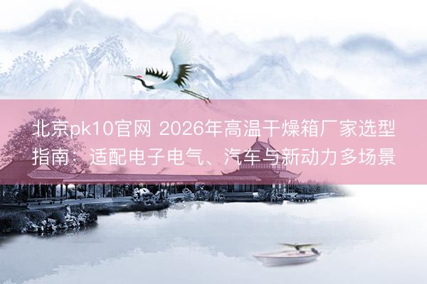 北京pk10官网 2026年高温干燥箱厂家选型指南:适配电子电气、汽车与新动力多场景