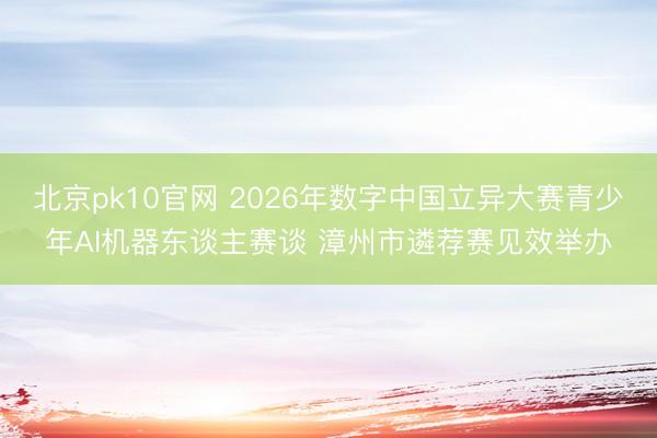 北京pk10官网 2026年数字中国立异大赛青少年AI机器东谈主赛谈 漳州市遴荐赛见效举办