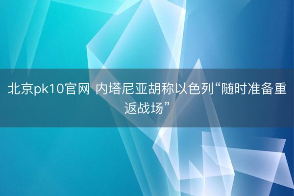 北京pk10官网 内塔尼亚胡称以色列“随时准备重返战场”