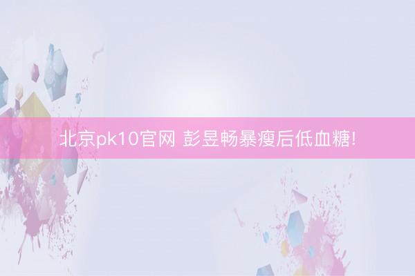 北京pk10官网 彭昱畅暴瘦后低血糖!