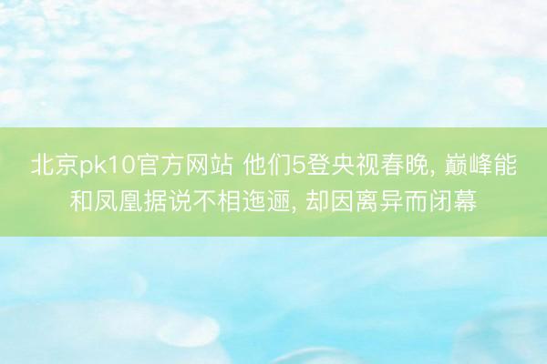 北京pk10官方网站 他们5登央视春晚， 巅峰能和凤凰据说不相迤逦， 却因离异而闭幕