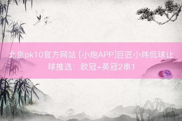 北京pk10官方网站 [小炮APP]巨匠小炜侃球让球推选：欧冠+英冠2串1