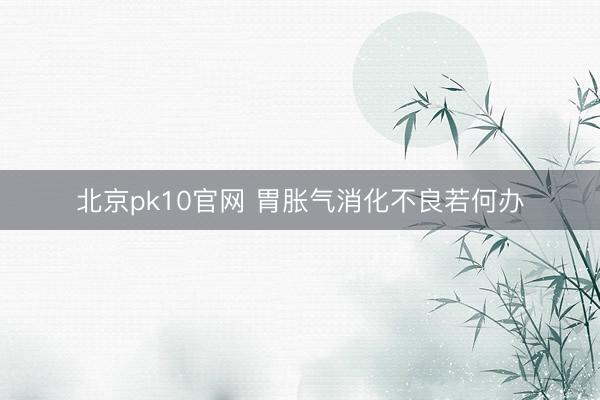 北京pk10官网 胃胀气消化不良若何办