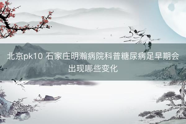 北京pk10 石家庄明瀚病院科普糖尿病足早期会出现哪些变化