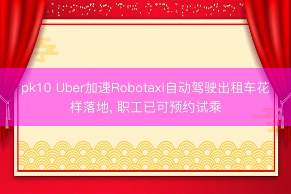 pk10 Uber加速Robotaxi自动驾驶出租车花样落地， 职工已可预约试乘