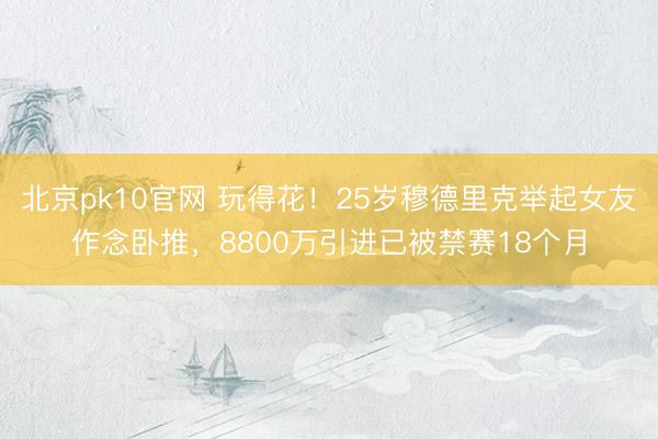 北京pk10官网 玩得花!25岁穆德里克举起女友作念卧推,8800万引进已被禁赛18个月