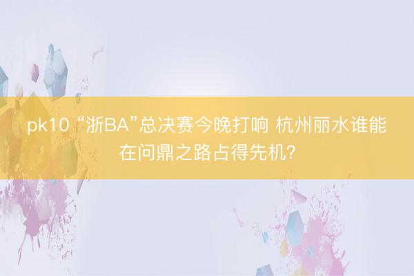 pk10 “浙BA”总决赛今晚打响 杭州丽水谁能在问鼎之路占得先机?