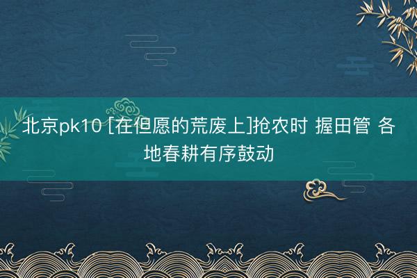 北京pk10 [在但愿的荒废上]抢农时 握田管 各地春耕有序鼓动