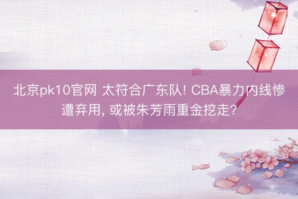 北京pk10官网 太符合广东队! CBA暴力内线惨遭弃用， 或被朱芳雨重金挖走?