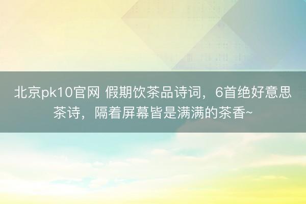 北京pk10官网 假期饮茶品诗词，6首绝好意思茶诗，隔着屏幕皆是满满的茶香~