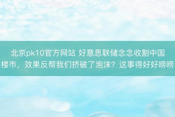 北京pk10官方网站 好意思联储念念收割中国楼市，效果反帮我们挤破了泡沫？这事得好好唠唠