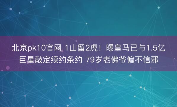 北京pk10官网 1山留2虎！曝皇马已与1.5亿巨星敲定续约条约 79岁老佛爷偏不信邪