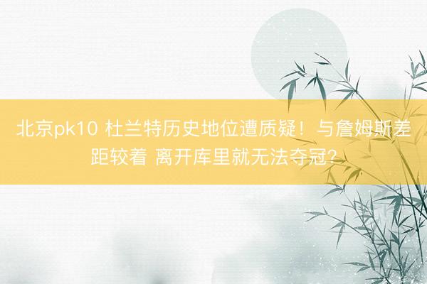 北京pk10 杜兰特历史地位遭质疑！与詹姆斯差距较着 离开库里就无法夺冠？