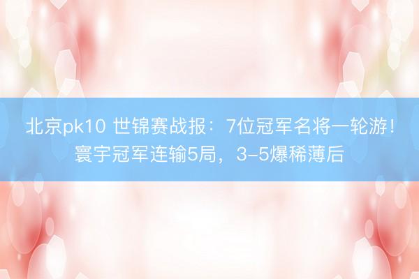 北京pk10 世锦赛战报：7位冠军名将一轮游！寰宇冠军连输5局，3-5爆稀薄后