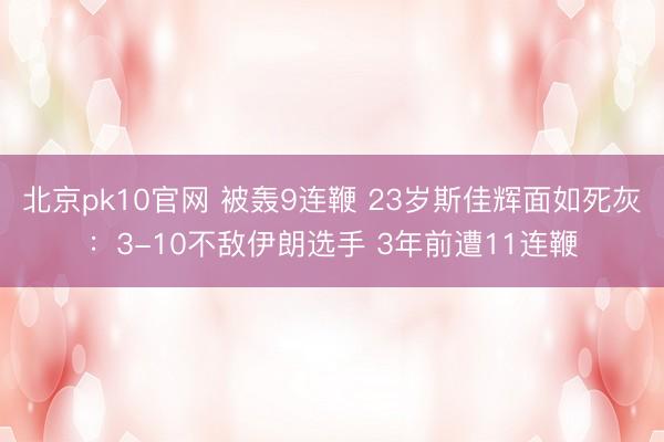 北京pk10官网 被轰9连鞭 23岁斯佳辉面如死灰：3-10不敌伊朗选手 3年前遭11连鞭