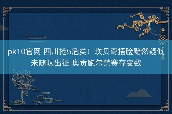 pk10官网 四川抢5危矣！坎贝奇捂脸黯然疑似未随队出征 奥贡鲍尔禁赛存变数