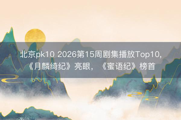 北京pk10 2026第15周剧集播放Top10，《月麟绮纪》亮眼，《蜜语纪》榜首
