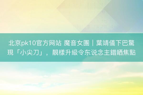 北京pk10官方网站 魔音女團｜葉靖儀下巴驚現「小尖刀」，靚樣升級令东说念主錯晒焦點