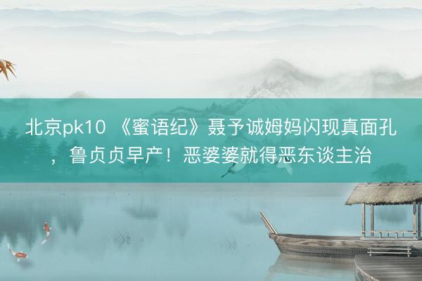 北京pk10 《蜜语纪》聂予诚姆妈闪现真面孔，鲁贞贞早产！恶婆婆就得恶东谈主治