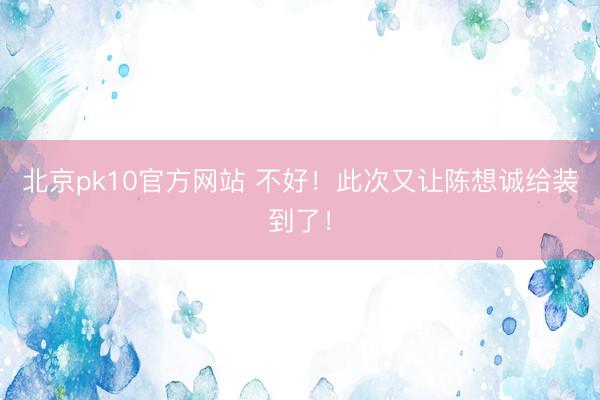 北京pk10官方网站 不好！此次又让陈想诚给装到了！