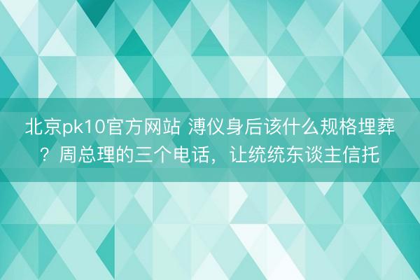 北京pk10官方网站 溥仪身后该什么规格埋葬？周总理的三个电话，让统统东谈主信托