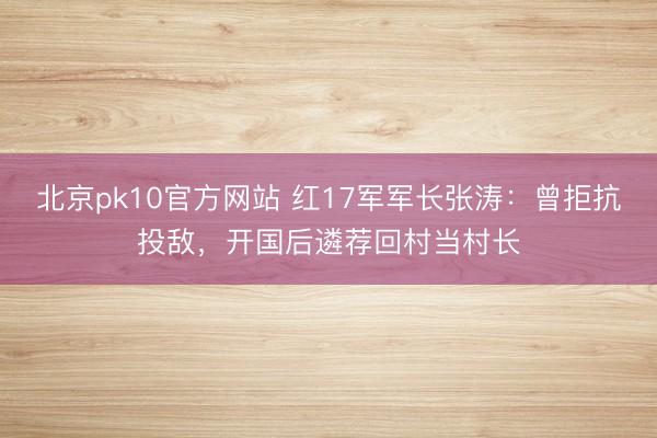 北京pk10官方网站 红17军军长张涛：曾拒抗投敌，开国后遴荐回村当村长