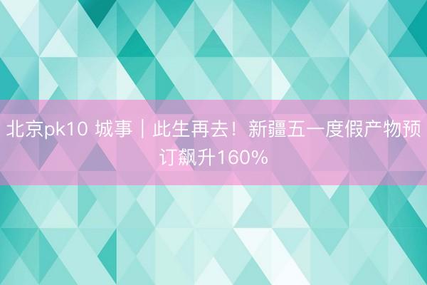 北京pk10 城事｜此生再去！新疆五一度假产物预订飙升160%