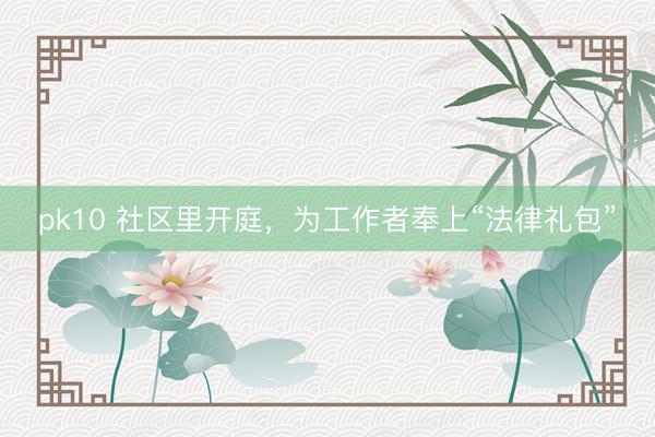 pk10 社区里开庭，为工作者奉上“法律礼包”