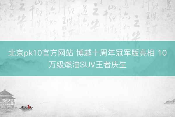 北京pk10官方网站 博越十周年冠军版亮相 10万级燃油SUV王者庆生