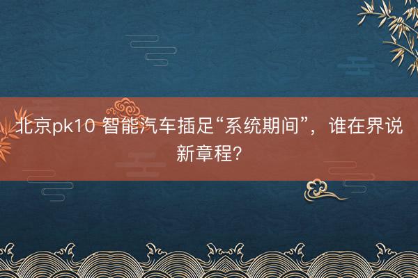 北京pk10 智能汽车插足“系统期间”，谁在界说新章程？