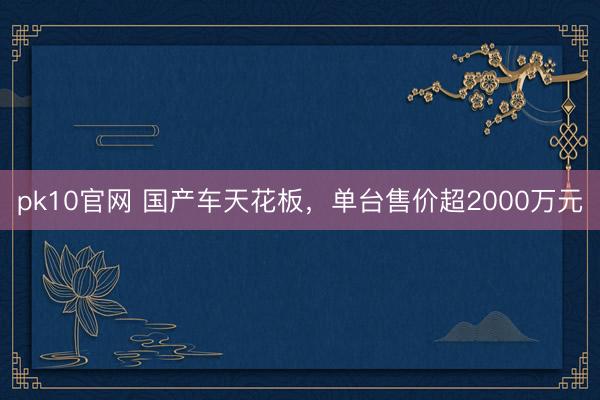 pk10官网 国产车天花板，单台售价超2000万元