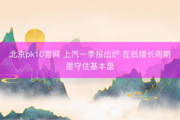 北京pk10官网 上汽一季报出炉 在低增长周期里守住基本盘