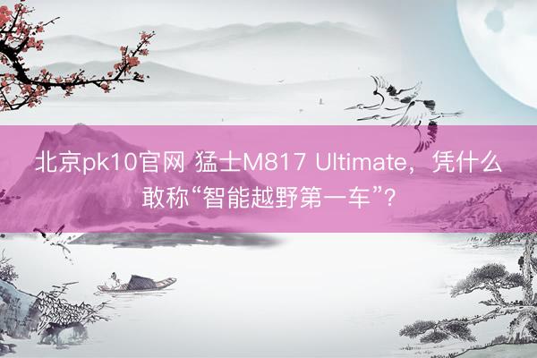 北京pk10官网 猛士M817 Ultimate，凭什么敢称“智能越野第一车”？