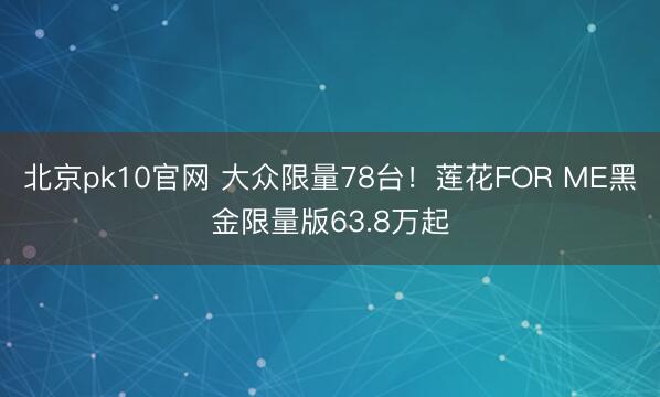北京pk10官网 大众限量78台！莲花FOR ME黑金限量版63.8万起