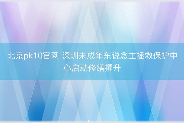 北京pk10官网 深圳未成年东说念主拯救保护中心启动修缮擢升