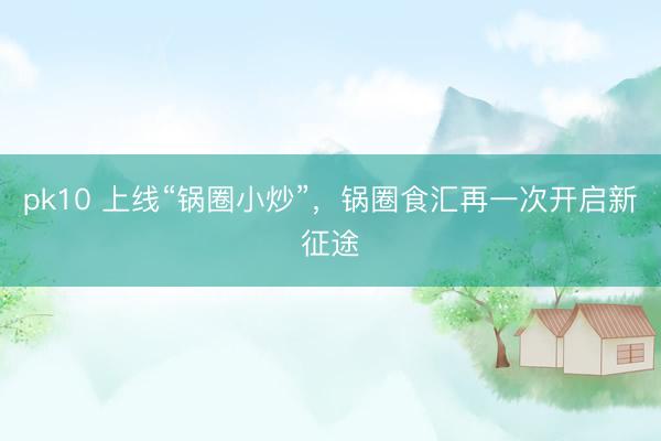 pk10 上线“锅圈小炒”，锅圈食汇再一次开启新征途