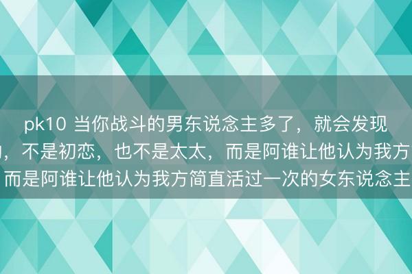 pk10 当你战斗的男东说念主多了，就会发现：男东说念主铭心镂骨的，不是初恋，也不是太太，而是阿谁让他认为我方简直活过一次的女东说念主…