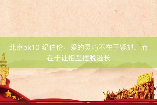 北京pk10 纪伯伦：爱的灵巧不在于紧抓，而在于让相互摆脱滋长