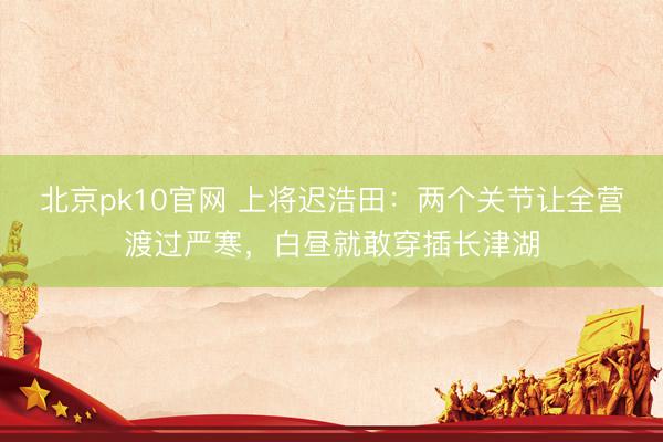 北京pk10官网 上将迟浩田：两个关节让全营渡过严寒，白昼就敢穿插长津湖