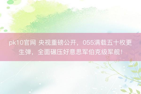 pk10官网 央视重磅公开，055满载五十枚更生弹，全面碾压好意思军伯克级军舰！