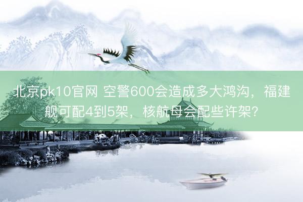 北京pk10官网 空警600会造成多大鸿沟，福建舰可配4到5架，核航母会配些许架？