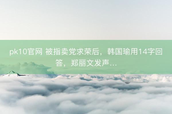 pk10官网 被指卖党求荣后，韩国瑜用14字回答，郑丽文发声…