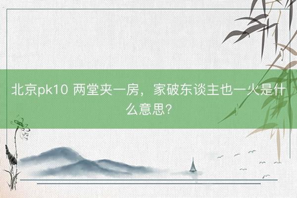 北京pk10 两堂夹一房，家破东谈主也一火是什么意思？