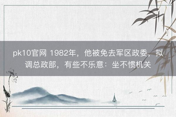 pk10官网 1982年，他被免去军区政委，拟调总政部，有些不乐意：坐不惯机关
